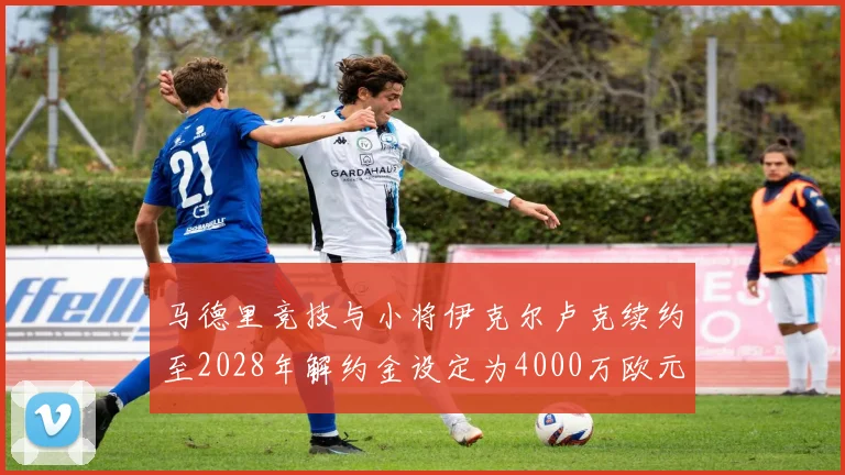 马德里竞技与小将伊克尔卢克续约至2028年解约金设定为4000万欧元