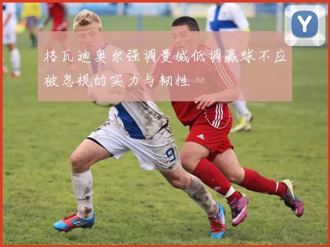 格瓦迪奥尔强调曼城低调赢球不应被忽视的实力与韧性