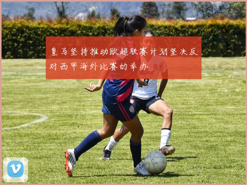 皇马坚持推动欧超联赛计划坚决反对西甲海外比赛的举办