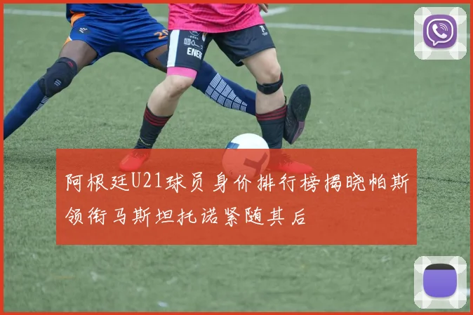 阿根廷U21球员身价排行榜揭晓帕斯领衔马斯坦托诺紧随其后