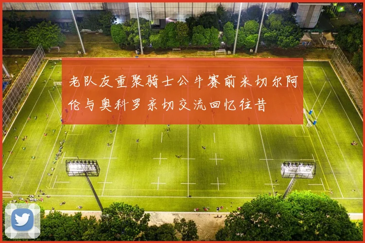 老队友重聚骑士公牛赛前米切尔阿伦与奥科罗亲切交流回忆往昔