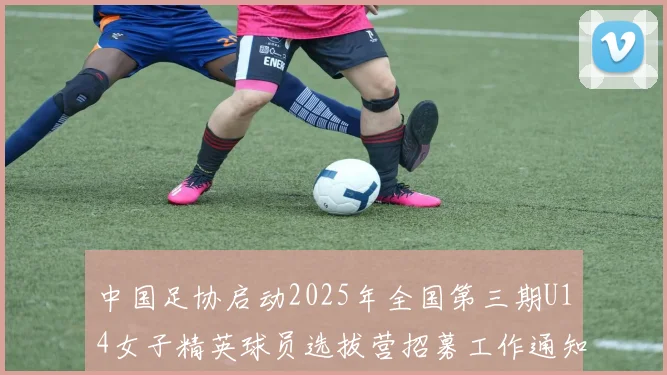 中国足协启动2025年全国第三期U14女子精英球员选拔营招募工作通知