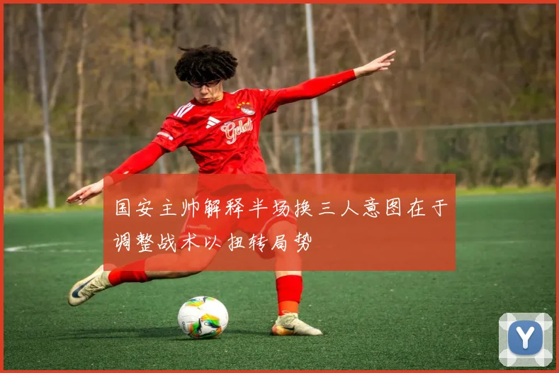 国安主帅解释半场换三人意图在于调整战术以扭转局势