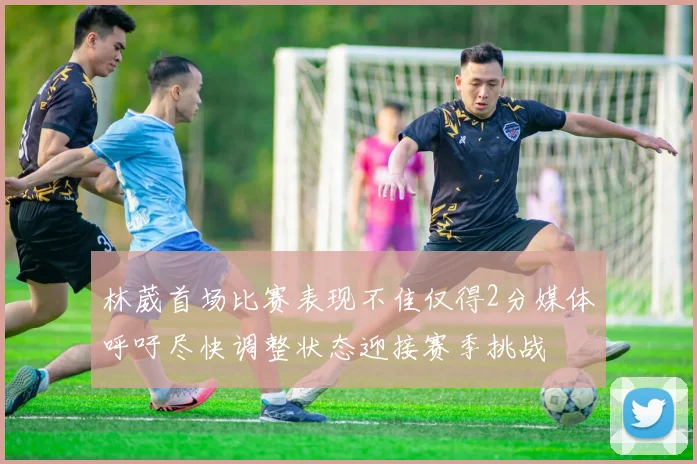 林葳首场比赛表现不佳仅得2分媒体呼吁尽快调整状态迎接赛季挑战