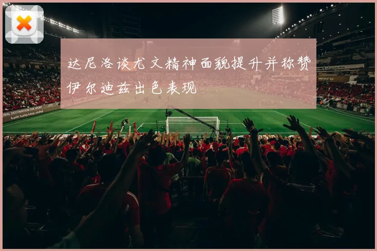 达尼洛谈尤文精神面貌提升并称赞伊尔迪兹出色表现