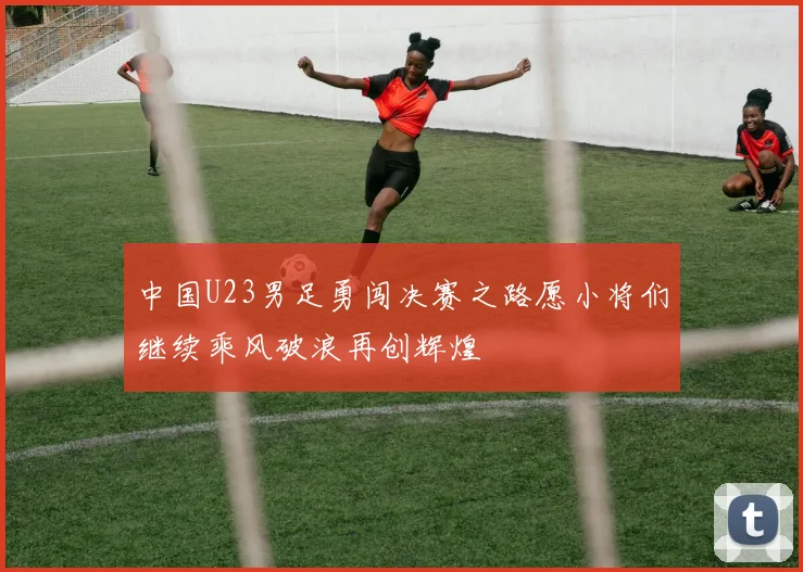 中国U23男足勇闯决赛之路愿小将们继续乘风破浪再创辉煌