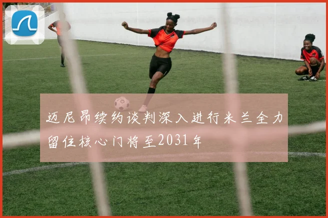 迈尼昂续约谈判深入进行米兰全力留住核心门将至2031年