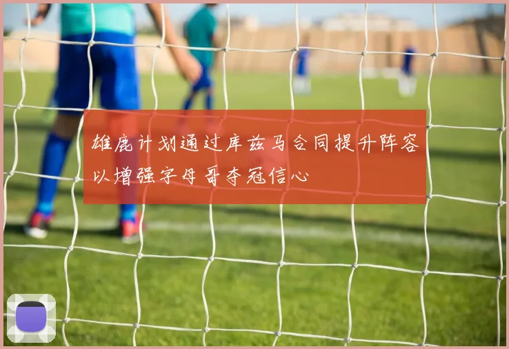 雄鹿计划通过库兹马合同提升阵容以增强字母哥夺冠信心