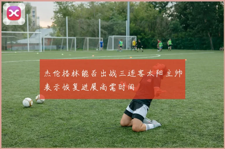 杰伦格林能否出战三连客太阳主帅表示恢复进展尚需时间