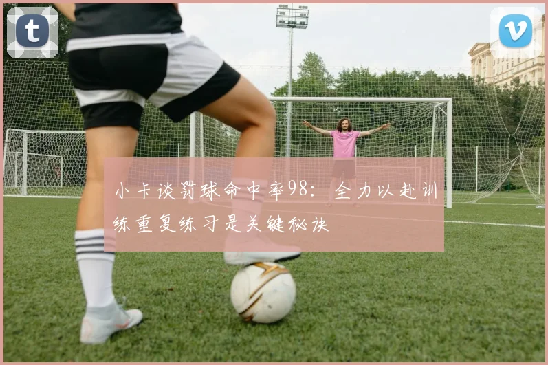 小卡谈罚球命中率98：全力以赴训练重复练习是关键秘诀