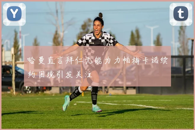 哈曼直言拜仁无能为力帕梅卡诺续约困境引发关注