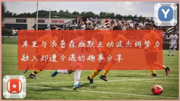 库里与汤普森幽默互动波杰姆努力融入却遭冷遇的趣事分享