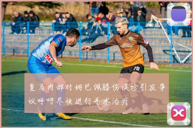 皇马内部对姆巴佩膝伤误诊引发争议呼吁尽快进行手术治疗