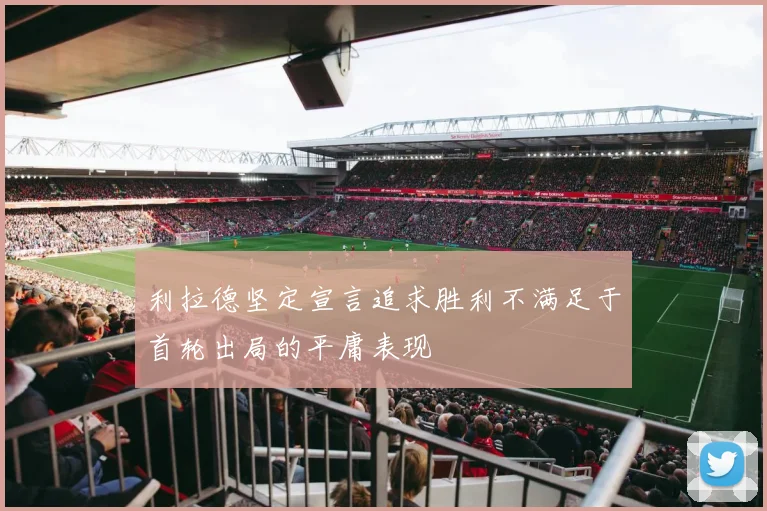 利拉德坚定宣言追求胜利不满足于首轮出局的平庸表现