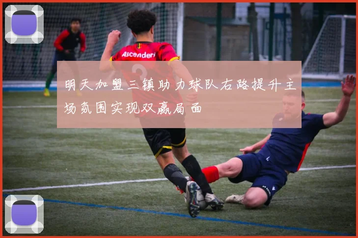 明天加盟三镇助力球队右路提升主场氛围实现双赢局面