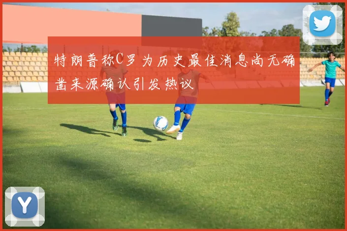 特朗普称C罗为历史最佳消息尚无确凿来源确认引发热议