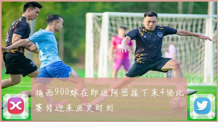 梅西900球在即迈阿密接下来4场比赛将迎来历史时刻