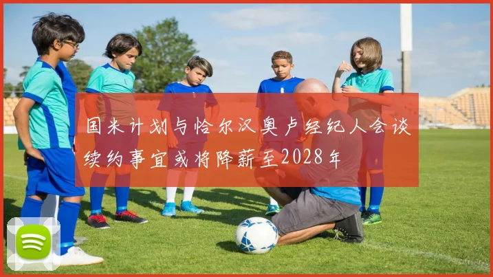 国米计划与恰尔汉奥卢经纪人会谈续约事宜或将降薪至2028年