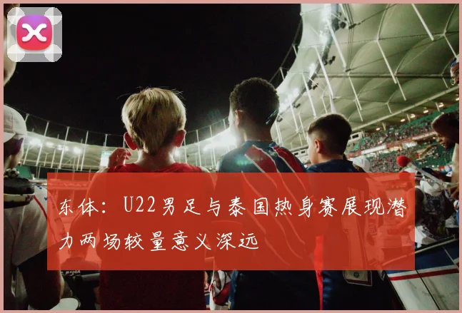 东体：U22男足与泰国热身赛展现潜力两场较量意义深远