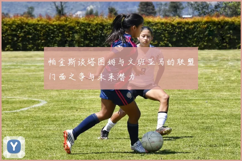 帕金斯谈塔图姆与文班亚马的联盟门面之争与未来潜力