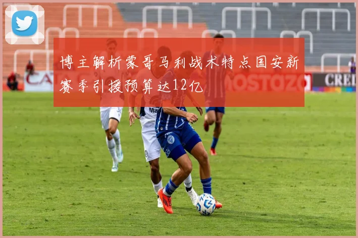 博主解析蒙哥马利战术特点国安新赛季引援预算达12亿