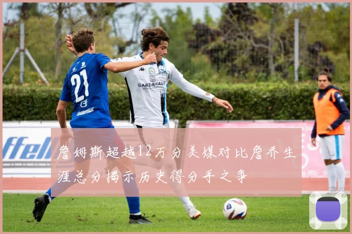 詹姆斯超越12万分美媒对比詹乔生涯总分揭示历史得分手之争