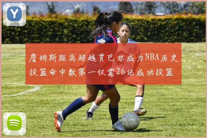 詹姆斯距离超越贾巴尔成为NBA历史投篮命中数第一仅需26记成功投篮