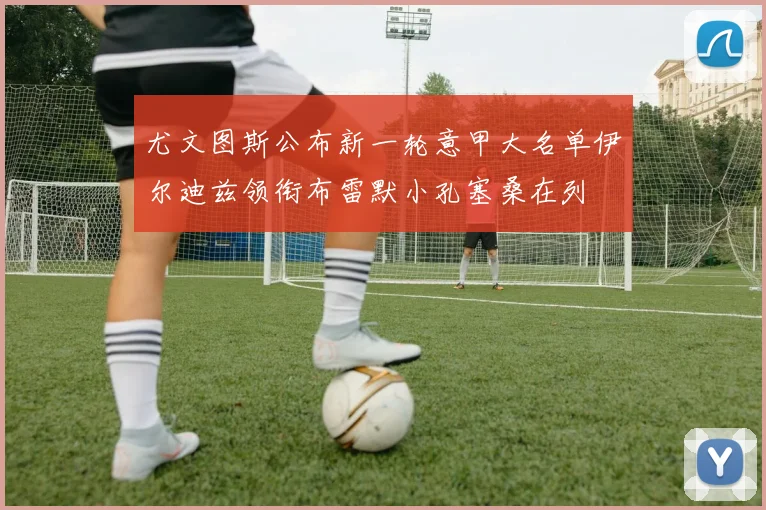 尤文图斯公布新一轮意甲大名单伊尔迪兹领衔布雷默小孔塞桑在列