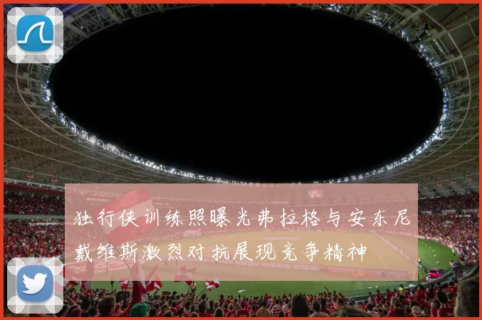 独行侠训练照曝光弗拉格与安东尼戴维斯激烈对抗展现竞争精神