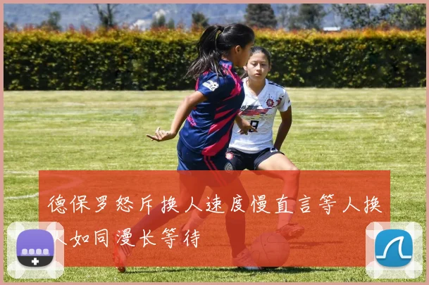 德保罗怒斥换人速度慢直言等人换人如同漫长等待