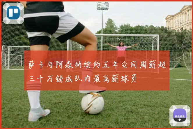 萨卡与阿森纳续约五年合同周薪超三十万镑成队内最高薪球员