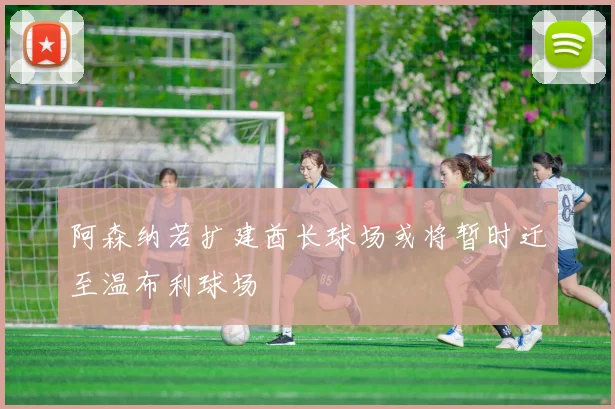 阿森纳若扩建酋长球场或将暂时迁至温布利球场