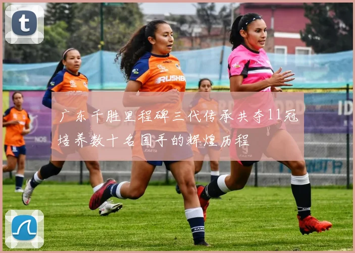 广东千胜里程碑三代传承共夺11冠培养数十名国手的辉煌历程