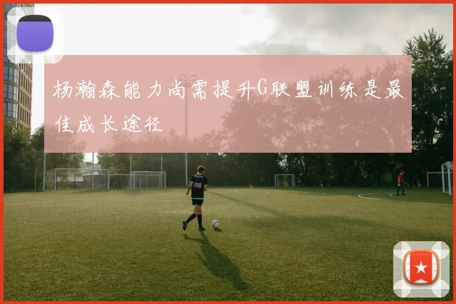 杨瀚森能力尚需提升G联盟训练是最佳成长途径