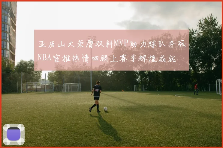 亚历山大荣膺双料MVP助力球队夺冠NBA官推热情回顾上赛季辉煌成就