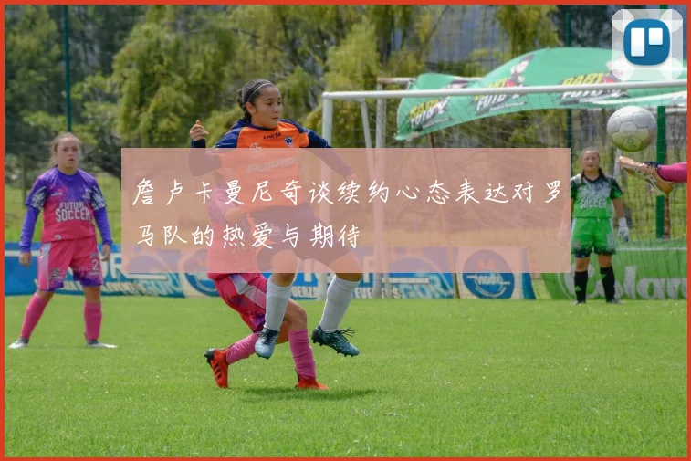 詹卢卡曼尼奇谈续约心态表达对罗马队的热爱与期待