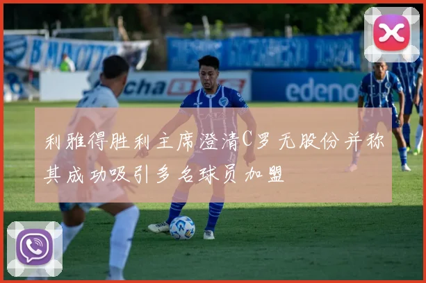 利雅得胜利主席澄清C罗无股份并称其成功吸引多名球员加盟