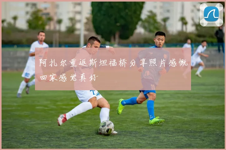阿扎尔重返斯坦福桥分享照片感慨回家感觉真好