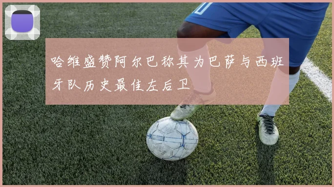 哈维盛赞阿尔巴称其为巴萨与西班牙队历史最佳左后卫