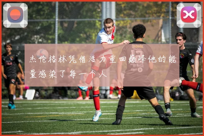 杰伦格林凭借活力重回巅峰他的能量感染了每一个人