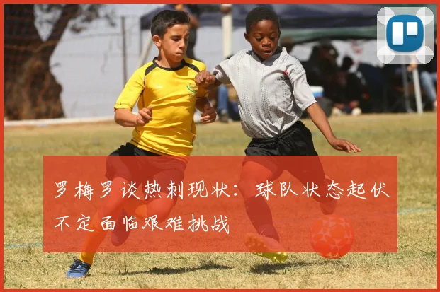 罗梅罗谈热刺现状：球队状态起伏不定面临艰难挑战