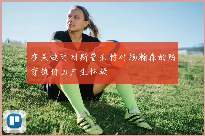 在关键时刻斯普利特对杨瀚森的防守执行力产生怀疑